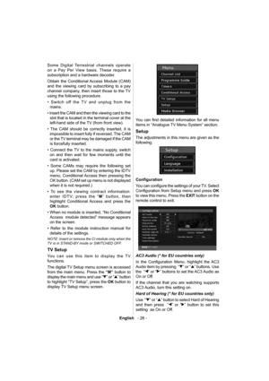 Page 27English   - 26 -
 
Some Digital Terrestrial channels operate 
on a Pay Per View basis. These require a 
subscription and a hardware decoder.
Obtain the Conditional Access Module (CAM) 
and the viewing card by subscribing to a pay 
channel company, then insert those to the TV 
using the following procedure. 
  • Switch off the TV and unplug from the 
mains.
• Insert the CAM and then the viewing card to the 
slot that is located in the terminal cover at the 
left-hand side of the TV (from front view).
•...