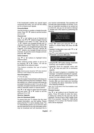 Page 28English   - 27 -
If the broadcaster enables any special signal 
concerning the audio, you can set this setting 
as On to receive such signals. 
  Favourite Mode 
  Use this function to enable or disable favourite 
mode. Press “
” / “” button to set this function 
as on or off. 
  Channel List 
  Use “
” or “” buttons to go to Channel List 
option. Use “
” or “”  buttons to toggle Channel 
List Mode. If you select “TV Only”, with the “
” or “”  buttons, you navigate through only TV 
channels. If you...