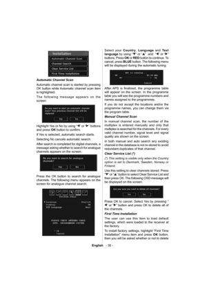 Page 31English   - 30 -
 
Automatic Channel Scan 
  Automatic channel scan is started by pressing 
OK button while Automatic channel scan item 
is highlighted. 
  The following message appears on the 
screen: 
 
 
  Highlight Yes or No by using “
” or “” buttons 
and press  OK 
 button to conﬁ rm.
If Yes is selected, automatic search starts.
Selecting No cancels automatic search.
After search is completed for digital channels, a 
message asking whether to search for analogue 
channels appears on the screen:...