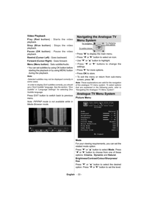 Page 34English   - 33 -
Video Playback
Play (Red button) : Starts the video 
playback.
Stop (Blue button) : Stops the video 
playback.
Pause (OK button) : Pause the video 
playback.
Rewind (Cursor Left) : Goes backward.
Forward (Cursor Right) : Goes forward.
Menu (Menu button) : Sets subtitle/Audio.
• You can set subtitles by using OK button before 
starting the playback or by using MENU button 
during the playback.
Note: 
-Selected subtitles may not be displayed correctly in 
some cases. 
-In order to display...
