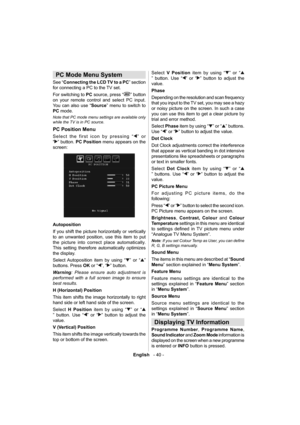 Page 41English   - 40 -
 
 
 
   
 
 
 
PC Mode Menu System 
 
See “Connecting the LCD TV to a PC” section 
for connecting a PC to the TV set.
For switching to PC source, press “
” button 
on your remote control and select PC input. 
You can also use “Source” menu to switch to 
PC mode. 
 
Note that PC mode menu settings are available only 
while the TV is in PC source. 
  PC Position Menu 
 
Select the first icon by pressing “” or 
“
” button. PC Position menu appears on the 
screen: 
 
 
  Autoposition 
  If...