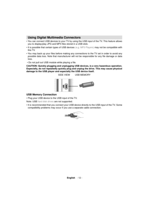 Page 13 English   - 12 -
 
 
 
 
Using Digital Multimedia Connectors
 
• You can connect USB devices to your TV by using the USB input of the TV. This feature allows 
you to display/play JPG and MP3 ﬁ les stored in a USB stick.
• It is possible that certain types of USB devices 
(e.g. MP3 Players) may not be compatible with 
this TV. 
• You may back up your ﬁ les before making any connections to the TV set in order to avoid any 
possible data loss. Note that manufacturer will not be responsible for any ﬁ le...