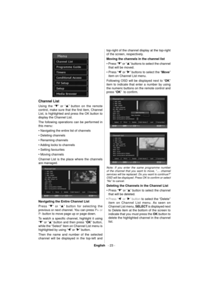 Page 24English   - 23 -
  
 
Channel List
 
 
Using the “” or “” button on the remote 
control, make sure that the ﬁ rst item, Channel 
List, is highlighted and press the OK button to 
display the Channel List.
The following operations can be performed in 
this menu:
   
• Navigating the entire list of channels
• Deleting channels
• Renaming channels
• Adding locks to channels
• Setting favourites
• Moving channels 
  Channel List is the place where the channels 
are managed. 
 
 
  Navigating the Entire...