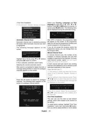 Page 31English   - 30 -
• First Time Installation 
(*) For Denmark, Sweden, Norway or Finland.
 
Automatic Channel Scan 
  Automatic channel scan is started by pressing 
OK button while Automatic channel scan item 
is highlighted. 
  The following message appears on the 
screen: 
 
 
  Highlight Yes or No by using “
” or “” buttons 
and press  OK 
 button to conﬁ rm.
If Yes is selected, automatic search starts.
Selecting No cancels automatic search.
After search is completed for digital channels, a 
message...