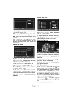 Page 33English   - 32 -
  
  • You can play 
music, picture and video ﬁ les 
from a USB memory stick. 
  Note 
: If you plug USB stick while in analogue mode, 
the TV will automatically switch to digital TV mode.
   
Note 
: Some USB compliant devices may not be 
supported.
  Note 
: If the USB stick is not recognized after power 
off/on or First Time Installation, ﬁ rst, plug the USB  
device out and power off/on the TV set. Plug the USB  
device in again. 
  Playing MP3 Files 
  
  Play This 
(OK button) :...