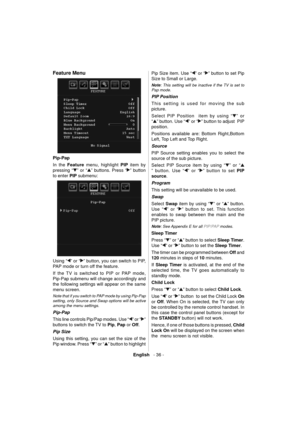 Page 37English   - 36 -
 
 
 
Feature Menu 
  
  Pip-Pap 
  In the  Feature 
 menu, highlight  PIP 
 item by 
pressing “
” or “” buttons. Press “” button 
to enter  PIP 
 submenu: 
 
 
  Using “
” or “” button, you can switch to PIP, 
PAP mode or turn off the feature.
If the TV is switched to PIP or PAP mode, 
Pip-Pap submenu will change accordingly and 
the following settings will appear on the same 
menu screen.   
 
Note that if you switch to PAP mode by using Pip-Pap 
setting, only Source and Swap options...