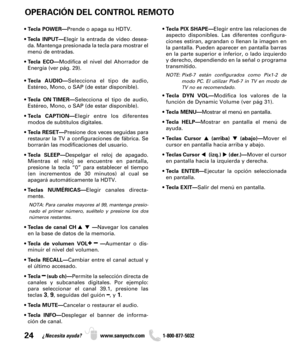Page 2424¿Necesita ayuda? www.sanyoctv.com              1-800-877-5032
OPERACIÓN DEL CONTROL REMOTO
• Tecla PIX SHAPE—Elegir entre las relaciones de
aspecto disponibles. Las diferentes configura-
ciones estiran, agrandan o llenan la imagen en
la pantalla. Pueden aparecer en pantalla barras
en la parte superior e inferior, o lado izquierdo
y derecho, dependiendo en la señal o programa
transmitido.
NOTE: Pix6-7  están configurados como Pix1-2 de
modo PC. El utilizar Pix6-7 in TV en modo de
TV no es recomendado.
•...
