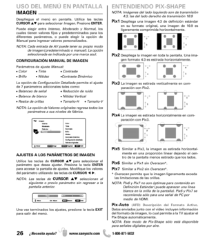 Page 2626¿Necesita ayuda? www.sanyoctv.com              1-800-877-5032
Pix1Despliega una imagen 4:3 de definición estándar
en su formato original, una imagen de 16:9 es 
ligeramente comprimida horizontalmente.
Pix2Despliega la imagen en toda la pantalla. Una ima-
gen formato 4:3 es estirada horizontalmente.
Pix3 La imagen es estirada verticalmente en com-
paración con Pix2.
Pix4La imagen es estirada horizontalmente en com-
paración con Pix3.
Pix5Similar a Pix2, la imagen es estirada horizontal-
mente en una...