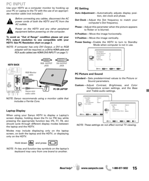 Page 1515Need help? www.sanyoctv.com              1-800-877-5032
PC Setting
Auto Adjustment –Automatically adjusts display posi-
tion, dot clock and phase.
Dot Clock –Adjust the Dot frequency to match your
computer’s Dot frequency.
Phase –Adjust this parameter when the picture appears
to flicker or is blurred.
H-Position –Move the image horizontally.
V-Position –Move the image vertically.
Power Saving –Enable the HDTV to turn to Standby
Mode when computer is not in use.
PC Picture and Sound
Standard –Sets...