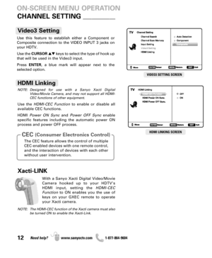 Page 1212Need help? www.sanyoctv.com              1-877-864-9604
ON-SCREEN MENU OPERATION
Use this feature to establish either a Component or
Composite connection to the VIDEO INPUT 3 jacks on
your HDTV.
Use the CURSORkeys to select the type of hook up
that will be used in the Video3 input. 
Press ENTER, a blue mark will appear next to the
selected option.
Video3 Setting
With a Sanyo Xacti Digital Video/Movie
Camera hooked up to your HDTV’s
HDMI input, setting the HDMI-CEC
Functionto ON enables you the use...