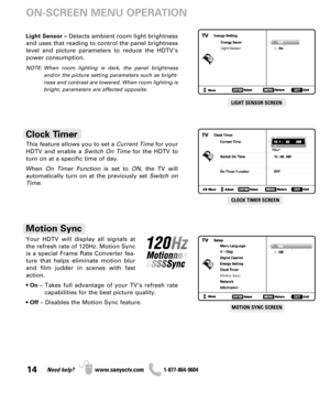 Page 1414Need help? www.sanyoctv.com              1-877-864-9604
This feature allows you to set a Current Timefor your
HDTV and enable a Switch On Timefor the HDTV to
turn on at a specific time of day.
When On Timer Functionis set to ON, the TV will 
automatically turn on at the previously set Switch on
Time.
Clock Timer
CLOCK TIMER SCREEN
ON-SCREEN MENU OPERATION
Your HDTV will display all signals at
the refresh rate of 120Hz. Motion Sync
is a special Frame Rate Converter fea-
ture that helps eliminate motion...