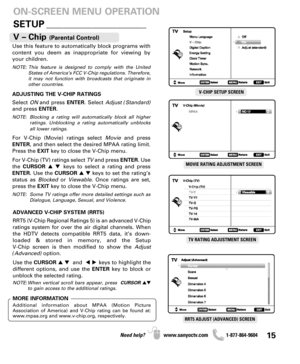 Page 1515Need help? www.sanyoctv.com              1-877-864-9604
SETUP________________________
ON-SCREEN MENU OPERATION
Use this feature to automatically block programs with
content you deem as inappropriate for viewing by
your children.
NOTE: This feature is designed to comply with the United
States of America’s FCC V-Chip regulations. Therefore,
it may not function with broadcasts that originate in
other countries.
ADJUSTING THE V-CHIP RATINGS
Select ONand press ENTER. Select Adjust (Standard)
and press...