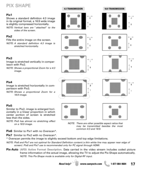 Page 1717Need help? www.sanyoctv.com              1-877-864-9604
Pix1
Shows a standard definition 4:3 image
in its original format, a 16:9 wide image
is slightly compressed horizontally.
NOTE: Vertical bars are “attached” to the
sides of the screen.
Pix2
Fills the entire image on the screen. 
NOTE: A standard definition 4:3 image is
stretched horizontally.
Pix3
Image is stretched vertically in compar-
isson with Pix2.
NOTE: Shows a proportional Zoom for a 4:3
image.
Pix4
Image is stretched horizontally in com-...