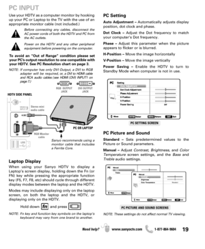 Page 1919Need help? www.sanyoctv.com              1-877-864-9604
PC OR LAPTOP HDTV SIDE PANEL
RGB Monitor
cable Stereo mini
audio cable
Sanyo recommends using a
monitor cable that includes
a Ferrite Core.
PC INPUT
PC Setting
Auto Adjustment –Automatically adjusts display
position, dot clock and phase.
Dot Clock –Adjust the Dot frequency to match
your computer’s Dot frequency.
Phase –Adjust this parameter when the picture
appears to flicker or is blurred.
H-Position –Move the image horizontally
V-Position –Move...