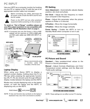 Page 1717Need help? www.sanyoctv.com              1-800-877-5032
PC INPUT
PC Setting
Auto Adjustment –Automatically adjusts display
position, dot clock and phase.
Dot Clock –Adjust the Dot frequency to match
your computer’s Dot frequency.
Phase –Adjust this parameter when the picture
appears to flicker or is blurred.
H-Position –Move the image horizontally
V-Position –Move the image vertically
Power Saving –Enable the HDTV to turn to
Standby Mode when computer is not in use.
PC Picture and Sound
Standard –Sets...