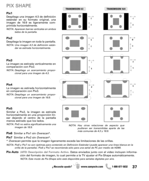 Page 3737¿Necesita ayuda? www.sanyoctv.com              1-800-877-5032
Pix1
Despliega una imagen 4:3 de definición
estándar en su formato original, una
imagen de 16:9 es ligeramente com-
primida horizontalmente.
NOTA: Aparecen barras verticales en ambos
lados de la pantalla.
Pix2
Despliega la imagen en toda la pantalla.
NOTA: Una imagen 4:3 de definición están-
dar es estirada horizontalmente.
Pix3
La imagen es estirada verticalmente en
comparación con Pix2.
NOTA: Despliega un acercamiento propor-
cional para...