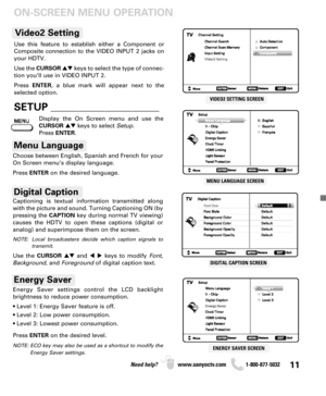 Page 1111Need help? www.sanyoctv.com              1-800-877-5032
ON-SCREEN MENU OPERATION
VIDEO2 SETTING SCREEN
MENU LANGUAGE SCREEN
DIGITAL CAPTION SCREEN
ENERGY SAVER SCREEN
Choose between English, Spanish and French for your
On Screen menu’s display language. 
Press ENTERon the desired language.
Menu Language
Digital Caption
Energy Saver settings control the LCD backlight 
brightness to reduce power consumption.
• Level 1: Energy Saver feature is off.
• Level 2: Low power consumption.
• Level 3: Lowest power...