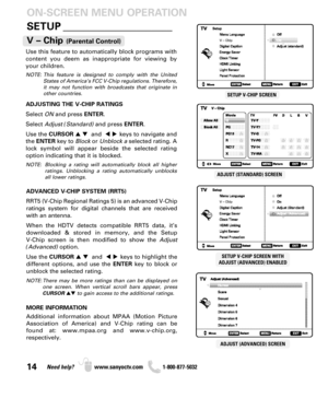Page 1414Need help? www.sanyoctv.com              1-800-877-5032
SETUP _____________________ ON-SCREEN MENU OPERATION
Use this feature to automatically block programs with
content you deem as inappropriate for viewing by
your children.
NOTE: This feature is designed to comply with the United
States of America’s FCC V-Chip regulations. Therefore,
it may not function with broadcasts that originate in
other countries.
ADJUSTING THE V-CHIP RATINGS
Select ONand press ENTER.
Select Adjust (Standard)and press ENTER....