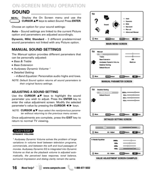 Page 1616Need help? www.sanyoctv.com              1-800-877-5032
SOUND _____________________
Display the On Screen menu and use the
CURSORkeys to select Sound. Press ENTER.
ON-SCREEN MENU OPERATION
Choose an option for your sound settings:
Auto– Sound settings are linked to the current Picture
option and parameters are adjusted accordingly.
Dynamic, Mild, Standard– 3 different predetermined
sound parameters not linked with any Picture option.
MANUAL SOUND SETTINGS
The Manualoption provides different...