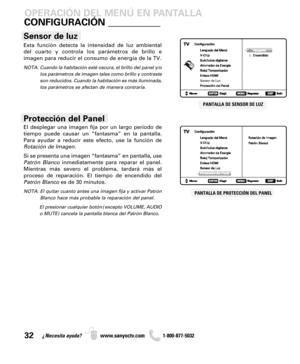 Page 3232¿Necesita ayuda? www.sanyoctv.com              1-800-877-5032
Esta función detecta la intensidad de luz ambiental
del cuarto y controla los parámetros de brillo e 
imagen para reducir el consumo de energía de la TV.
NOTA:  Cuando la habitación esté oscura, el brillo del panel y/o
los parámetros de imagen tales como brillo y contraste
son reducidos. Cuando la habitación es más iluminada,
los parámetros se afectan de manera contraria.
Sensor de luz
CONFIGURACIÓN ___________
PANTALLA DE PROTECCIÓN DEL...