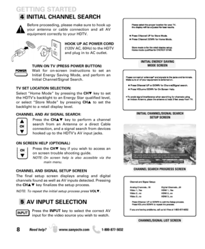 Page 88Need help? www.sanyoctv.com              1-800-877-5032
TURN ON TV (PRESS POWER BUTTON)
Wait for on-screen instructions to set an
Initial Energy Saving Mode, and perform an
Initial Channel/Signal Search.
HOOK UP AC POWER CORD
(120V AC, 60Hz) to the HDTV
and plug in to AC outlet.
GETTING STARTED
INITIAL CHANNEL SEARCH
Before proceeding, please make sure to hook up
your antenna or cable connection and all AV
equipment correctly to your HDTV.
Press the CHkey to perform a channel
search from an Antenna or...