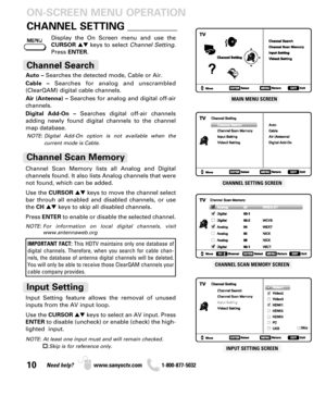 Page 1010Need help? www.sanyoctv.com              1-800-877-5032
CHANNEL SCAN MEMORY SCREEN
INPUT SETTING SCREEN
MAIN MENU SCREEN
CHANNEL SETTING SCREEN
CHANNEL SETTING___________
Auto –Searches the detected mode, Cable or Air.
Cable –Searches for analog and unscrambled
(ClearQAM) digital cable channels.
Air (Antenna) –Searches for analog and digital off-air
channels.
Digital Add-On –Searches digital off-air channels
adding newly found digital channels to the channel
map database.
Channel Search
Display the On...