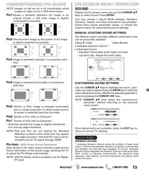 Page 1313Need help? www.sanyoctv.com              1-800-877-5032
Pix1Shows a standard definition 4:3 image in its 
original format, a 16:9 wide image is slightly 
compressed horizontally.
Pix2Fills the entire image on the screen. A 4:3 image
is slightly stretched horizontally.
Pix3 Image is stretched vertically in comparison with
Pix2.
Pix4Image is stretched horizontally in comparison
with Pix3.
Pix5Similar to Pix2, image is enlarged horizontally
but in a linear proportion in which center portion
of screen is...