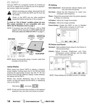 Page 1414Need help? www.sanyoctv.com              1-800-877-5032
PC Setting
Auto Adjustment –Automatically adjusts display posi-
tion, dot clock and phase.
Dot Clock –Adjust the Dot frequency to match your
computer’s Dot frequency.
Phase –Adjust this parameter when the picture appears
to flicker or is blurred.
H-Position –Move the image horizontally.
V-Position –Move the image vertically.
Power Saving –Enable the HDTV to turn to Standby
Mode when computer is not in use.
PC Picture and Sound
Standard –Sets...