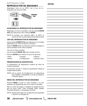 Page 3030¿Necesita ayuda? www.sanyoctv.com              1-800-877-5032
Despliegue fotos en su HDTV con el uso de un 
dispositivo de memoria USB.
MEMORIA
USB
REPRODUCTOR DE IMÁGENES
ENTRADA USB
ACCESANDO EL REPRODUCTOR DE IMÁGENES
Despliegue el menú en pantalla y use las teclas CURSOR
para seleccionar Foto. Presione ENTER.
NOTA: Al conectar una memoria USB a la HDTV, la
opción de Foto es automáticamente seleccionada.
USO DEL REPRODUCTOR DE IMÁGENES
Use las teclas CURSORpara seleccionar una imagen
disponible...