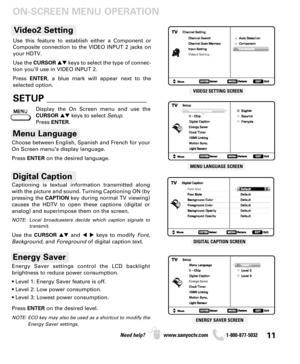 Page 1111Need help? www.sanyoctv.com              1-800-877-5032
ON-SCREEN MENU OPERATION
VIDEO2 SETTING SCREEN
MENU LANGUAGE SCREEN
DIGITAL CAPTION SCREEN
ENERGY SAVER SCREEN
Choose between English, Spanish and French for your
On Screen menu’s display language. 
Press ENTERon the desired language.
Menu Language
Digital Caption
Energy Saver settings control the LCD backlight 
brightness to reduce power consumption.
• Level 1: Energy Saver feature is off.
• Level 2: Low power consumption.
• Level 3: Lowest power...