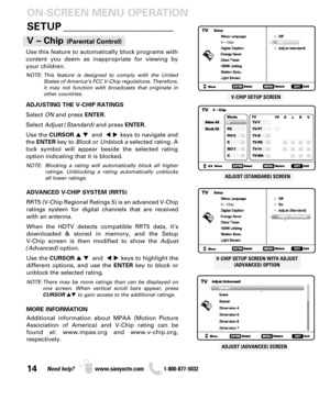Page 1414Need help? www.sanyoctv.com              1-800-877-5032
SETUP _____________________ ON-SCREEN MENU OPERATION
Use this feature to automatically block programs with
content you deem as inappropriate for viewing by
your children.
NOTE: This feature is designed to comply with the United
States of America’s FCC V-Chip regulations. Therefore,
it may not function with broadcasts that originate in
other countries.
ADJUSTING THE V-CHIP RATINGS
Select ONand press ENTER.
Select Adjust (Standard)and press ENTER....