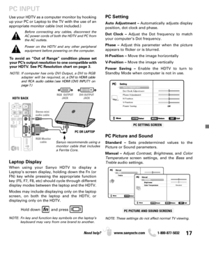 Page 1717Need help? www.sanyoctv.com              1-800-877-5032
PC INPUT
PC Setting
Auto Adjustment –Automatically adjusts display
position, dot clock and phase.
Dot Clock –Adjust the Dot frequency to match
your computer’s Dot frequency.
Phase –Adjust this parameter when the picture
appears to flicker or is blurred.
H-Position –Move the image horizontally
V-Position –Move the image vertically
Power Saving –Enable the HDTV to turn to
Standby Mode when computer is not in use.
PC Picture and Sound
Standard –Sets...