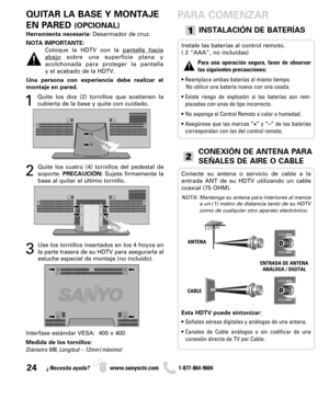 Page 2424¿Necesita ayuda? www.sanyoctv.com              1-877-864-9604
Interfase estándar VESA:  400 x 400
Medida de los tornillos: 
Diámetro M6, Longitud – 12mm (máximo)
QUITAR LA BASE Y MONTAJE
EN PARED 
(OPCIONAL)
Herramienta necesaria:Desarmador de cruz.
NOTA IMPORTANTE: 
Coloque la HDTV con la pantalla hacia
abajosobre una superficie plana y 
acolchonada para proteger la pantalla 
y el acabado de la HDTV.  
Una persona con experiencia debe realizar el
montaje en pared.
INSTALACIÓN DE BATERÍAS
Instale las...