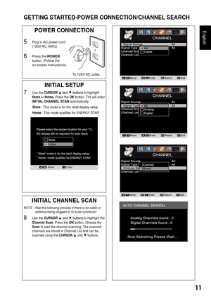 Page 1211
English
GETTING STARTED-POWER CONNECTION/CHANNEL SEARCH
 
POWER CONNECTION
5 Plug in AC power cord  
(120V AC, 60Hz)
6 Press the POWER 
button, (Follow the  
on-screen instructions).
INITIAL SETUP
7 Use the CURSOR ▲	and	▼	buttons	to highlight 
Store or Home . Press the OK button. TVs will enter 
INITIAL CHANNEL SCAN automatically.
Store : This mode is for the retail display setup.
Home : This mode qualifies for ENERGY STAR.
MoveEnterOK
 
INITIAL CHANNEL SCAN
NOTE : Skip the following process if there...