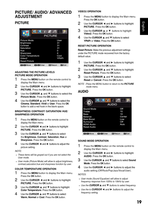 Page 2019
English
PICTURE/ AUDIO/ ADVANCED 
ADJUSTMENT
PICTURE
ADJUSTING THE PICTURE LEVELS 
PICTURE MODE OPERATION
1 Press the MENU button on the remote control to 
display the Main menu. 
2 Use the CURSOR ◄	and	►	buttons	to	highlight	PICTURE. Press the OK button.
3 Use the CURSOR ▲	and	▼	buttons	to	select	the	Picture Mode. Press the OK button.
4 Use the CURSOR  ▲	and	▼	but tons	to	sel ect	the	Cin
ema , Standard , Vivid  or User . Press the  OK 
button to add a red hook in the blank space.
BRIGHTNESS/...