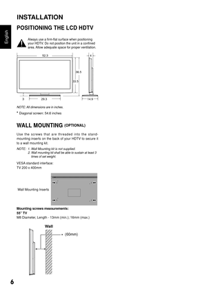 Page 76
English
POSITIONING THE LCD HDTV
Always use a firm-flat surface when positioning 
your HDTV. Do not position the unit in a confined 
area. Allow adequate space for proper ventilation.
4
14.9
52.3
29.3
3
33.5 36.5
NOTE: All dimensions are in inches.
* Diagonal screen: 54.6 inches 
WALL MOUNTING (OPTIONAL)
U s e   t h e   s c r e w s   t h a t   a r e   t h r e a d e d   i n t o   t h e   s t a n d -
mounting  inserts  on  the  back  of  your  HDTV  to  secure  it 
to a wall mounting kit.
NOTE:  1. Wall...