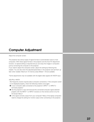 Page 3737
Computer Adjustment
Adjust the computer screen.
This projector has various types of signal formats to automatically tune\
s to most
computers. With these signal formats in the projector and the Auto PC Ad\
justment
function, no special setting is required and you can enjoy the images in\
 computers
just by connecting the computer to the projector.
If you need to adjust the computer screen, adjust the setting by followi\
ng this
chapter. You can also store the adjusted parameters in the projector and\...