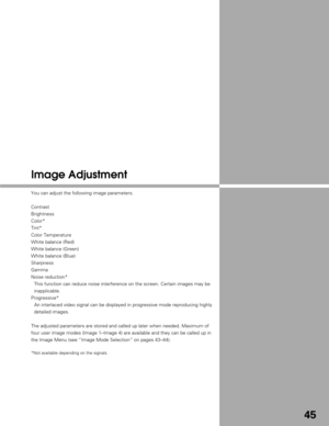 Page 4545
Image Adjustment
You can adjust the following image parameters.
Contrast
Brightness
Color*
Tint*
Color Temperature
White balance (Red)
White balance (Green)
White balance (Blue)
Sharpness
Gamma
Noise reduction*This function can reduce noise interference on the screen. Certain image\
s may be
inapplicable.
Progressive* An interlaced video signal can be displayed in progressive mode reproduc\
ing highly
detailed images.
The adjusted parameters are stored and called up later when needed. Maxi\
mum of...