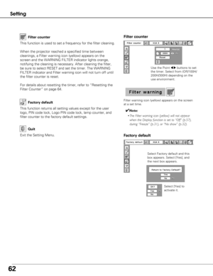 Page 6262
Setting
Factory default
This function returns all setting values except for the user
logo, PIN code lock, Logo PIN code lock, lamp counter, and
filter counter to the factory default settings.
Exit the Setting Menu.
Quit
Select Factory default and this
box appears. Select [Yes], and
the next box appears. Select [Yes] to
activate it.
Factory default
This function is used to set a frequency for the filter cleaning.
When the projector reached a specified time between
cleanings, a Filter warning icon...