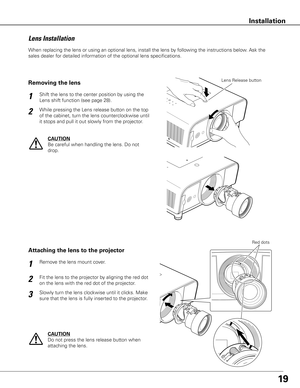 Page 19
19
When	replacing	the	lens	or	using	an	optional	lens,	install	the	lens	by	following	the	instructions	below.	Ask	the	
sales	dealer	for	detailed	information	of	the	optional	lens	specifications.	
Fit	the	lens	to	the	projector	by	aligning	the	red	dot	
on	the	lens	with	the	red	dot	of	the	projector. Remove	the	lens	mount	cover.
1
2
Attaching the lens to the projector
Slowly	turn	the	lens	clockwise	until	it	clicks.	Make	
sure	that	the	lens	is	fully	inserted	to	the	projector.3
Red	dots
CAUTION
Do	not	press	the...