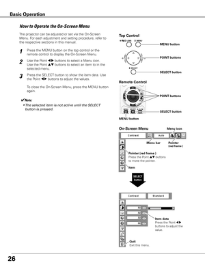 Page 26
6

Top Control
Menu barPointer(red frame )
Menu icon
Item data
Press	the	Point	
7 8	
buttons	to	adjust	the	
value.
SELECT button
Pointer (red frame )
Press	the	Point	
ed	buttons	
to	move	the	pointer.
Item
How	to	Operate	the	On-Screen	Menu
MENU button
SELECT button
POINT buttons
On-Screen Menu
Quit
Exit	this	menu.
The	projector	can	be	adjusted	or	set	via	the	On-Screen	
Menu.	For	each	adjustment	and	setting	procedure,	refer	to	
the	respective	sections	in	this	manual.
Use	the	Point	
7 8	buttons	to...