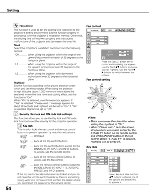 Page 54
54

Fan control
This	function	is	used	to	set	the	cooling	fans’	operation	to	the	
projector’s	setting	environment.	Set	this	function	properly	in	
accordance	with	the	projector’s	installation	method.	Other wise,	
the	cooling	fans	will	not	work	properly	and	that	causes	
malfunctions	of	the	projector	and	decreases	the	lamp	life.
Slant
Select	the	projector’s	installation	condition	from	the	following	
options:
	 Off	........... 	When	using	the	projector	within	the	range	of	the	
upward/	downward	inclination	of...