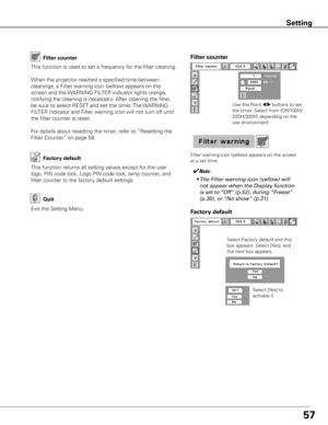 Page 57
57

Factory default
This	function	returns	all	setting	values	except	for	the	user	
logo,	PIN	code	lock,	Logo	PIN	code	lock,	lamp	counter,	and	
filter	counter	to	the	factory	default	settings.
Exit	the	Setting	Menu.
Quit
Select	Factory	default	and	this	
box	appears.	Select	[Yes],	and	
the	next	box	appears.	Select	[Yes]	to	
activate	it.
Factory default
This	function	is	used	to	set	a	frequency	for	the	filter	cleaning.
When	the	projector	reached	a	specified	time	between	
cleanings,	a	Filter	warning	icon...