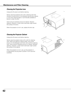 Page 62
6
Unplug	the	AC	power	cord	before	cleaning.
Gently	wipe	the	projection	lens	with	a	cleaning	cloth	that	
contains	a	small	amount	of	non-abrasive	camera	lens	cleaner,	
or	use	a	lens	cleaning	paper	or	commercially	available	air	
blower	to	clean	the	lens.	
Avoid	using	an	excessive	amount	of	cleaner.	 Abrasive	
cleaners,	solvents,	or	other	harsh	chemicals	might	scratch	
the	surface	of	the	lens.
When	the	projector	is	not	in	use,	replace	the	lens	cap.
Cleaning	the	Projector	Cabinet
Unplug	the	 AC	power...