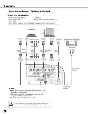 Page 20
0
Connecting	to	a	Computer	(Digital	and	Analog	RGB)
Cables used for connection 
•	VGA	Cable	(HDB	15	pin)*	 •	USB	Cable
•	DVI-Digital	Cable	 •	Audio	Cables	(Mini	Plug	[stereo]	x	2)
•	BNC	Cable	
( *One	cable	is	supplied;	other	cables	are	not	supplied	with	the	projector.)
External	 Audio	Equipment
DVI-Digital	
cable USB	cable
Audio	
cable	(stereo)
Audio	cable	
(stereo)
USB	port
Audio	
Output
USB
AUDIO	OUT	
(stereo)Audio	Input
Unplug the power cords of both the projector and external 
equipment from...