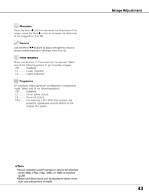 Page 43
43
Use	the	Point	7 8	buttons	to	adjust	the	gamma	value	to	
obtain	a	better	balance	of	contrast	(from	0	to	15).
Gamma
Press	the	Point	7	button	to	decrease	the	sharpness	of	the	
image;	press	the	Point	
8	button	to	increase	the	sharpness	
of	the	image	(from	0	to	15).
Sharpness
✔Notes:	
	 •	Noise	reduction	and	Progressive	cannot	be	selected	 when	480p,	575p,	720p,	1035i,	or	1080i	is	selected	
(p.36).
	 •	Reset	and	Store	icons	will	be	displayed	when	more	 than	one	adjustment	is	made.
An	interlaced	video...