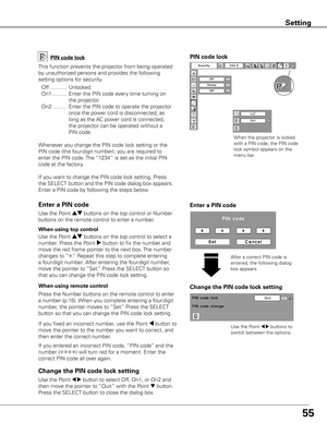 Page 55
55

Change the PIN code lock setting
Use	the	Point	7 8	buttons	to	
switch	between	the	options.
Use	the	Point	7 8	button	to	select	Off,	On1,	or	On2	and	
then	move	the	pointer	to	 “Quit”	with	the	Point	
d	button.	
Press	the	SELECT	button	to	close	the	dialog	box.
Change the PIN code lock setting
Enter a PIN code
PIN code lock
This	function	prevents	the	projector	from	being	operated	
by	unauthorized	persons	and	provides	the	following	
setting	options	for	security.
	 Off 	...........	Unlocked.
	 On1...