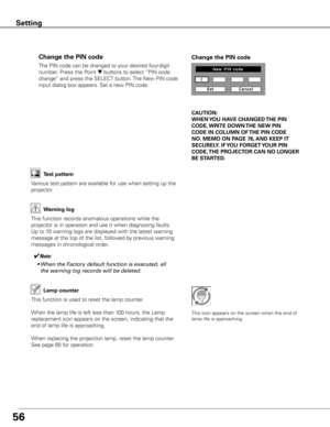 Page 56
56

The	PIN	code	can	be	changed	to	your	desired	four-digit	
number.	Press	the	Point	
d	buttons	to	select	“PIN	code	
change”	and	press	the	SELECT	button.	 The	New	PIN	code	
input	dialog	box	appears.	Set	a	new	PIN	code.
Change the PIN code Change the PIN code
CAUTION:
WHEN y OU HAVE CHANGED THE PIN 
CODE,  WRITE DOWN  THE NEW PIN 
CODE IN COLUMN OF  THE PIN CODE 
NO .  MEMO ON PAGE 76,  AND KEEP IT 
SECUREL y . IF y OU FORGET y OUR PIN 
CODE,  THE PROjECTOR  CAN NO LONGER 
BE STARTED .
Test pattern...