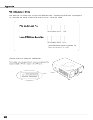 Page 76
76

Write	down	the	PIN	code	number	in	the	column	below	and	keep	it	with	this	manual	securely.	If	you	forgot	or	
lost	the	number	and	unable	to	operate	the	projector,	contact	the	service	station.	
PIN	Code	Number	Memo
Factory	default	set	No:	1	2	3	4*
Factory	default	set	No:	4	3	2	1*
*	Should	the	four-digit	number	be	changed,	the	factory	set	number	will	be	invalid.
While	the	projector	is	locked	with	the	PIN	code...
Put	the	label	below	(supplied)	on	in	a	prominent	place	of	the	
projector’s	body	while	it	is...