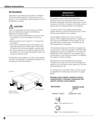 Page 6
6
Openings in the cabinet are provided for ventilation. 
To ensure reliable operation of the product and to 
protect it from overheating, these openings must not 
be blocked or covered. 

 CAUTION
Hot air is exhausted from the exhaust vent. When 
using or installing the projector, the following 
precautions should be taken. 
–  Do not put any flammable object or spray can near the projector, hot air is exhausted from the air 
vents.
–
  Keep the exhaust vent at least 3’ (1 m) away from any objects.
–...